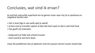 Conclusies, wat vind ik ervan?
Ik vind het natuurlijk superleuk om te gamen maar voor mij zit er positieve en
negatieve kanten aan
+ het is leuk (ligt er aan welk spel je speelt
+ je kan met je vrienden spelen ik doe dat heel vaak en dat is ook heel leuk
+ het geeft mij motivatie
- lastig want je hebt ook school ernaast
- soms word je wel eens boos
maar die problemen kan je oplossen met een pauze nemen tussen zoveel tijd
 