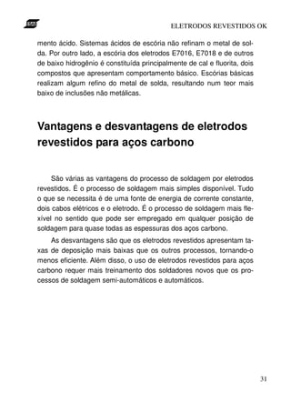 ELETRODOS REVESTIDOS OK

mento ácido. Sistemas ácidos de escória não refinam o metal de sol-
da. Por outro lado, a escória dos eletrodos E7016, E7018 e de outros
de baixo hidrogênio é constituída principalmente de cal e fluorita, dois
compostos que apresentam comportamento básico. Escórias básicas
realizam algum refino do metal de solda, resultando num teor mais
baixo de inclusões não metálicas.




Vantagens e desvantagens de eletrodos
revestidos para aços carbono


     São várias as vantagens do processo de soldagem por eletrodos
revestidos. É o processo de soldagem mais simples disponível. Tudo
o que se necessita é de uma fonte de energia de corrente constante,
dois cabos elétricos e o eletrodo. É o processo de soldagem mais fle-
xível no sentido que pode ser empregado em qualquer posição de
soldagem para quase todas as espessuras dos aços carbono.
    As desvantagens são que os eletrodos revestidos apresentam ta-
xas de deposição mais baixas que os outros processos, tornando-o
menos eficiente. Além disso, o uso de eletrodos revestidos para aços
carbono requer mais treinamento dos soldadores novos que os pro-
cessos de soldagem semi-automáticos e automáticos.




                                                                           31
 