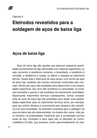 ELETRODOS REVESTIDOS OK


     Capítulo 3

     Eletrodos revestidos para a
     soldagem de aços de baixa liga




     Aços de baixa liga


          Aços de baixa liga são aqueles que possuem pequenas quanti-
     dades de elementos de liga adicionados com objetivos específicos, ou
     seja, aumentar a resistência mecânica, a tenacidade, a resistência à
     corrosão, a resistência à carepa, ou alterar a resposta ao tratamento
     térmico. Quase todo o fabricante de aços produz uma família de aços
     de baixa liga vendidos sob marcas comerciais conhecidas pelo mer-
     cado. Muitos dos aços são projetados para desenvolver suas proprie-
     dades específicas, tais como alta resistência ou tenacidade, na condi-
     ção laminados a quente e sob condições de resfriamento controladas,
     dispensando tratamentos térmicos subseqüentes. Outras composi-
     ções de aços de baixa liga são projetadas para atingir suas proprie-
     dades específicas após os tratamentos térmicos como, por exemplo,
     aços que sofrem têmpera e revenimento para atingirem alta resistên-
     cia com boa tenacidade. Os eletrodos revestidos para a soldagem de
     aços de baixa liga são desenvolvidos, na maioria dos casos, mais pa-
     ra combinar as propriedades mecânicas que a composição química
     exata do aço. Exceções a essa regra são os eletrodos ao cromo-
     molibdênio (Cr-Mo), que precisam conter aproximadamente os mes-
32
 