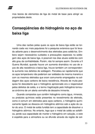 ELETRODOS REVESTIDOS OK

mos teores de elementos de liga do metal de base para atingir as
propriedades deste.




Conseqüências do hidrogênio no aço de
baixa liga


     Uma das razões pelas quais os aços de baixa liga estão se tor-
nando cada vez mais populares foi a pesquisa extensiva que foi leva-
da adiante para o desenvolvimento dos eletrodos para soldá-los. Em-
bora sejam necessários cuidados e precauções especiais na solda-
gem dos aços de baixa liga, é possível nos dias atuais soldá-los com
alto grau de confiabilidade. Porém, não foi sempre assim. Durante a II
Guerra Mundial, quando houve um aumento dramático no uso de a-
ços de alta resistência e baixa liga, houve também um corresponden-
te aumento nos defeitos de soldagem. Percebeu-se rapidamente que
os aços temperáveis não poderiam ser soldados da mesma maneira e
com os mesmos eletrodos que eram comumente empregados na sol-
dagem dos aços carbono de baixa resistência. Através de muita pes-
quisa foi descoberto que o hidrogênio aprisionado era o responsável
pelos defeitos de solda, e o termo fragilização pelo hidrogênio tornou-
se sinônimo de um alerta vermelho de desastre iminente.
     Quando compostos que contêm hidrogênio como água, minerais,
ou produtos químicos estão presentes no revestimento do eletrodo,
como é comum em eletrodos para aços carbono, o hidrogênio quimi-
camente ligado se dissocia em hidrogênio atômico sob a ação do ca-
lor do arco. O metal de solda fundido tem a capacidade de dissolver o
hidrogênio atômico. No entanto, logo que o metal de solda se solidifi-
ca, perde sua capacidade de manter o hidrogênio em solução, e este
é expelido para a atmosfera ou se difunde através da região de sol-

                                                                          33
 