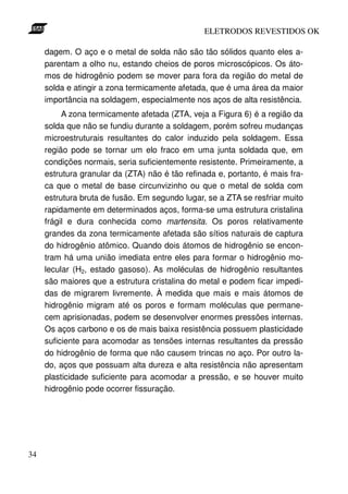 ELETRODOS REVESTIDOS OK

     dagem. O aço e o metal de solda não são tão sólidos quanto eles a-
     parentam a olho nu, estando cheios de poros microscópicos. Os áto-
     mos de hidrogênio podem se mover para fora da região do metal de
     solda e atingir a zona termicamente afetada, que é uma área da maior
     importância na soldagem, especialmente nos aços de alta resistência.
          A zona termicamente afetada (ZTA, veja a Figura 6) é a região da
     solda que não se fundiu durante a soldagem, porém sofreu mudanças
     microestruturais resultantes do calor induzido pela soldagem. Essa
     região pode se tornar um elo fraco em uma junta soldada que, em
     condições normais, seria suficientemente resistente. Primeiramente, a
     estrutura granular da (ZTA) não é tão refinada e, portanto, é mais fra-
     ca que o metal de base circunvizinho ou que o metal de solda com
     estrutura bruta de fusão. Em segundo lugar, se a ZTA se resfriar muito
     rapidamente em determinados aços, forma-se uma estrutura cristalina
     frágil e dura conhecida como martensita. Os poros relativamente
     grandes da zona termicamente afetada são sítios naturais de captura
     do hidrogênio atômico. Quando dois átomos de hidrogênio se encon-
     tram há uma união imediata entre eles para formar o hidrogênio mo-
     lecular (H2, estado gasoso). As moléculas de hidrogênio resultantes
     são maiores que a estrutura cristalina do metal e podem ficar impedi-
     das de migrarem livremente. À medida que mais e mais átomos de
     hidrogênio migram até os poros e formam moléculas que permane-
     cem aprisionadas, podem se desenvolver enormes pressões internas.
     Os aços carbono e os de mais baixa resistência possuem plasticidade
     suficiente para acomodar as tensões internas resultantes da pressão
     do hidrogênio de forma que não causem trincas no aço. Por outro la-
     do, aços que possuam alta dureza e alta resistência não apresentam
     plasticidade suficiente para acomodar a pressão, e se houver muito
     hidrogênio pode ocorrer fissuração.




34
 