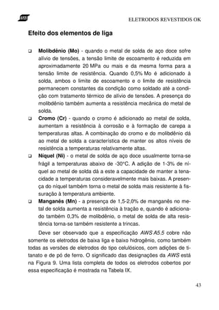 ELETRODOS REVESTIDOS OK

Efeito dos elementos de liga

    Molibdênio (Mo) - quando o metal de solda de aço doce sofre
    alívio de tensões, a tensão limite de escoamento é reduzida em
    aproximadamente 20 MPa ou mais e da mesma forma para a
    tensão limite de resistência. Quando 0,5% Mo é adicionado à
    solda, ambos o limite de escoamento e o limite de resistência
    permanecem constantes da condição como soldado até a condi-
    ção com tratamento térmico de alívio de tensões. A presença do
    molibdênio também aumenta a resistência mecânica do metal de
    solda.
    Cromo (Cr) - quando o cromo é adicionado ao metal de solda,
    aumentam a resistência à corrosão e à formação de carepa a
    temperaturas altas. A combinação do cromo e do molibdênio dá
    ao metal de solda a característica de manter os altos níveis de
    resistência a temperaturas relativamente altas.
    Níquel (Ni) - o metal de solda de aço doce usualmente torna-se
    frágil a temperaturas abaixo de -30°C. A adição de 1-3% de ní-
    quel ao metal de solda dá a este a capacidade de manter a tena-
    cidade a temperaturas consideravelmente mais baixas. A presen-
    ça do níquel também torna o metal de solda mais resistente à fis-
    suração à temperatura ambiente.
    Manganês (Mn) - a presença de 1,5-2,0% de manganês no me-
    tal de solda aumenta a resistência à tração e, quando é adiciona-
    do também 0,3% de molibdênio, o metal de solda de alta resis-
    tência torna-se também resistente a trincas.
    Deve ser observado que a especificação AWS A5.5 cobre não
somente os eletrodos de baixa liga e baixo hidrogênio, como também
todas as versões de eletrodos do tipo celulósicos, com adições de ti-
tanato e de pó de ferro. O significado das designações da AWS está
na Figura 9. Uma lista completa de todos os eletrodos cobertos por
essa especificação é mostrada na Tabela IX.

                                                                        43
 