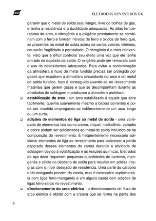 ELETRODOS REVESTIDOS OK

    garantir que o metal de solda seja íntegro, livre de bolhas de gás,
    e tenha a resistência e a ductilidade adequadas. Às altas tempe-
    raturas do arco, o nitrogênio e o oxigênio prontamente se combi-
    nam com o ferro e formam nitretos de ferro e óxidos de ferro que,
    se presentes no metal de solda acima de certos valores mínimos,
    causarão fragilidade e porosidade. O nitrogênio é o mais relevan-
    te, visto que é difícil controlar seu efeito uma vez que ele tenha
    entrado no depósito de solda. O oxigênio pode ser removido com
    o uso de desoxidantes adequados. Para evitar a contaminação
    da atmosfera o fluxo de metal fundido precisa ser protegido por
    gases que expulsem a atmosfera circundante do arco e do metal
    de solda fundido. Isso é conseguido usando-se no revestimento
    materiais que gerem gases e que se decomponham durante as
    atividades de soldagem e produzam a atmosfera protetora.
    estabilização do arco - um arco estabilizado é aquele que abre
    facilmente, queima suavemente mesmo a baixas correntes e po-
    de ser mantido empregando-se indiferentemente um arco longo
    ou um curto.
    adições de elementos de liga ao metal de solda - uma varie-
    dade de elementos tais como cromo, níquel, molibdênio, vanádio
    e cobre podem ser adicionados ao metal de solda incluindo-os na
    composição do revestimento. É freqüentemente necessário adi-
    cionar elementos de liga ao revestimento para balancear a perda
    esperada desses elementos da vareta durante a atividade de
    soldagem devido à volatilização e às reações químicas. Eletrodos
    de aço doce requerem pequenas quantidades de carbono, man-
    ganês e silício no depósito de solda para resultar em soldas ínte-
    gras com o nível desejado de resistência. Uma parte do carbono
    e do manganês provém da vareta, mas é necessário suplementá-
    la com ligas ferro-manganês e em alguns casos com adições de
    ligas ferro-silício no revestimento.
    direcionamento do arco elétrico - o direcionamento do fluxo do
    arco elétrico é obtido com a cratera que se forma na ponta dos

8
 