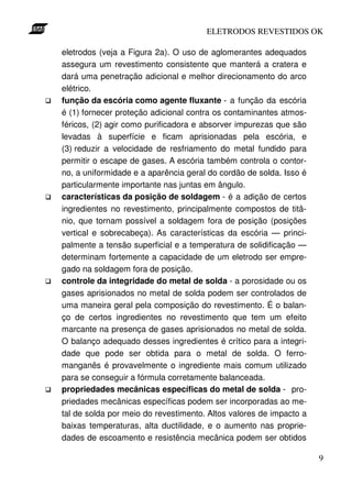 ELETRODOS REVESTIDOS OK

eletrodos (veja a Figura 2a). O uso de aglomerantes adequados
assegura um revestimento consistente que manterá a cratera e
dará uma penetração adicional e melhor direcionamento do arco
elétrico.
função da escória como agente fluxante - a função da escória
é (1) fornecer proteção adicional contra os contaminantes atmos-
féricos, (2) agir como purificadora e absorver impurezas que são
levadas à superfície e ficam aprisionadas pela escória, e
(3) reduzir a velocidade de resfriamento do metal fundido para
permitir o escape de gases. A escória também controla o contor-
no, a uniformidade e a aparência geral do cordão de solda. Isso é
particularmente importante nas juntas em ângulo.
características da posição de soldagem - é a adição de certos
ingredientes no revestimento, principalmente compostos de titâ-
nio, que tornam possível a soldagem fora de posição (posições
vertical e sobrecabeça). As características da escória — princi-
palmente a tensão superficial e a temperatura de solidificação —
determinam fortemente a capacidade de um eletrodo ser empre-
gado na soldagem fora de posição.
controle da integridade do metal de solda - a porosidade ou os
gases aprisionados no metal de solda podem ser controlados de
uma maneira geral pela composição do revestimento. É o balan-
ço de certos ingredientes no revestimento que tem um efeito
marcante na presença de gases aprisionados no metal de solda.
O balanço adequado desses ingredientes é crítico para a integri-
dade que pode ser obtida para o metal de solda. O ferro-
manganês é provavelmente o ingrediente mais comum utilizado
para se conseguir a fórmula corretamente balanceada.
propriedades mecânicas específicas do metal de solda - pro-
priedades mecânicas específicas podem ser incorporadas ao me-
tal de solda por meio do revestimento. Altos valores de impacto a
baixas temperaturas, alta ductilidade, e o aumento nas proprie-
dades de escoamento e resistência mecânica podem ser obtidos

                                                                    9
 