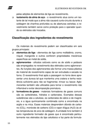 ELETRODOS REVESTIDOS OK

         pelas adições de elementos de liga ao revestimento.
         isolamento da alma de aço - o revestimento atua como um iso-
         lante de tal modo que a alma não causará curto-circuito durante a
         soldagem de chanfros profundos ou de aberturas estreitas; o re-
         vestimento também serve como proteção para o operador quan-
         do os eletrodos são trocados.


     Classificação dos ingredientes do revestimento


         Os materiais do revestimento podem ser classificados em seis
     grupos principais:
         elementos de liga - elementos de liga como molibdênio, cromo,
         níquel, manganês e outros conferem propriedades mecânicas
         específicas ao metal de solda.
         aglomerantes - silicatos solúveis como os de sódio e potássio
         são empregados no revestimento dos eletrodos como aglomeran-
         tes. As funções dos aglomerantes são formar uma massa plástica
         de material de revestimento capaz de ser extrudada e secada no
         forno. O revestimento final após a passagem no forno deve apre-
         sentar uma dureza tal que mantenha uma cratera e tenha resis-
         tência suficiente para não se fragmentar, trincar ou lascar. Aglo-
         merantes também são utilizados para tornar o revestimento não
         inflamável e evitar decomposição prematura.
         formadores de gases - materiais formadores de gases comuns
         são os carboidratos, hidratos e carbonatos. Exemplos dessas
         substâncias são a celulose, os carbonatos de cálcio e de magné-
         sio, e a água quimicamente combinada como a encontrada na
         argila e na mica. Esses materiais desprendem dióxido de carbo-
         no (CO2), monóxido de carbono (CO) e vapor d'água (H2O) às al-
         tas temperaturas do arco de soldagem. A umidade livre também é
         outro ingrediente formador de gases que é encontrado particu-
         larmente nos eletrodos do tipo celulósico e faz parte da formula-

10
 