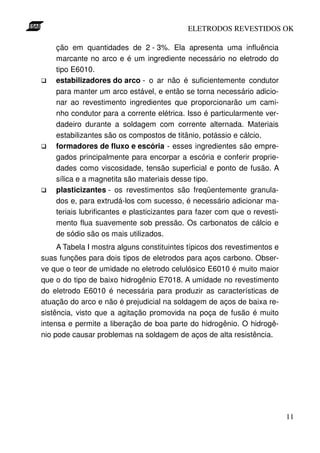 ELETRODOS REVESTIDOS OK

    ção em quantidades de 2 - 3%. Ela apresenta uma influência
    marcante no arco e é um ingrediente necessário no eletrodo do
    tipo E6010.
    estabilizadores do arco - o ar não é suficientemente condutor
    para manter um arco estável, e então se torna necessário adicio-
    nar ao revestimento ingredientes que proporcionarão um cami-
    nho condutor para a corrente elétrica. Isso é particularmente ver-
    dadeiro durante a soldagem com corrente alternada. Materiais
    estabilizantes são os compostos de titânio, potássio e cálcio.
    formadores de fluxo e escória - esses ingredientes são empre-
    gados principalmente para encorpar a escória e conferir proprie-
    dades como viscosidade, tensão superficial e ponto de fusão. A
    sílica e a magnetita são materiais desse tipo.
    plasticizantes - os revestimentos são freqüentemente granula-
    dos e, para extrudá-los com sucesso, é necessário adicionar ma-
    teriais lubrificantes e plasticizantes para fazer com que o revesti-
    mento flua suavemente sob pressão. Os carbonatos de cálcio e
    de sódio são os mais utilizados.
     A Tabela I mostra alguns constituintes típicos dos revestimentos e
suas funções para dois tipos de eletrodos para aços carbono. Obser-
ve que o teor de umidade no eletrodo celulósico E6010 é muito maior
que o do tipo de baixo hidrogênio E7018. A umidade no revestimento
do eletrodo E6010 é necessária para produzir as características de
atuação do arco e não é prejudicial na soldagem de aços de baixa re-
sistência, visto que a agitação promovida na poça de fusão é muito
intensa e permite a liberação de boa parte do hidrogênio. O hidrogê-
nio pode causar problemas na soldagem de aços de alta resistência.




                                                                           11
 