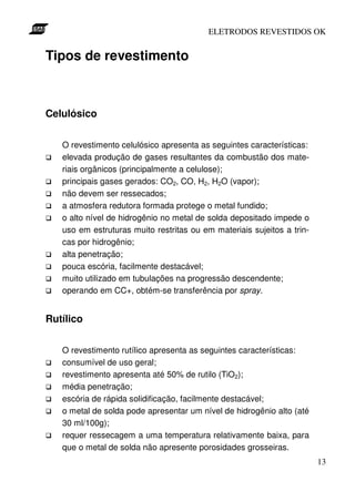 ELETRODOS REVESTIDOS OK


Tipos de revestimento



Celulósico


   O revestimento celulósico apresenta as seguintes características:
   elevada produção de gases resultantes da combustão dos mate-
   riais orgânicos (principalmente a celulose);
   principais gases gerados: CO2, CO, H2, H2O (vapor);
   não devem ser ressecados;
   a atmosfera redutora formada protege o metal fundido;
   o alto nível de hidrogênio no metal de solda depositado impede o
   uso em estruturas muito restritas ou em materiais sujeitos a trin-
   cas por hidrogênio;
   alta penetração;
   pouca escória, facilmente destacável;
   muito utilizado em tubulações na progressão descendente;
   operando em CC+, obtém-se transferência por spray.


Rutílico


   O revestimento rutílico apresenta as seguintes características:
   consumível de uso geral;
   revestimento apresenta até 50% de rutilo (TiO2);
   média penetração;
   escória de rápida solidificação, facilmente destacável;
   o metal de solda pode apresentar um nível de hidrogênio alto (até
   30 ml/100g);
   requer ressecagem a uma temperatura relativamente baixa, para
   que o metal de solda não apresente porosidades grosseiras.
                                                                        13
 