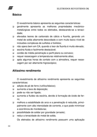 ELETRODOS REVESTIDOS OK

     Básico


         O revestimento básico apresenta as seguintes características:
         geralmente apresenta as melhores propriedades mecânico-
         metalúrgicas entre todos os eletrodos, destacando-se a tenaci-
         dade;
         elevados teores de carbonato de cálcio e fluorita, gerando um
         metal de solda altamente desoxidado e com muito baixo nível de
         inclusões complexas de sulfetos e fosfetos;
         não opera bem em CA, quando o teor de fluorita é muito elevado;
         escória fluida e facilmente destacável;
         cordão de média penetração e perfil plano ou convexo;
         requer ressecagem a temperaturas relativamente altas;
         após algumas horas de contato com a atmosfera, requer resse-
         cagem por ser altamente higroscópico;


     Altíssimo rendimento


         O revestimento de altíssimo rendimento apresenta as seguintes
     características:
         adição de pó de ferro (rutílico/básico);
         aumenta a taxa de deposição;
         pode ou não ser ligado;
         aumenta a fluidez da escória, devido à formação de óxido de fer-
         ro;
         melhora a estabilidade do arco e a penetração é reduzida, princi-
         palmente com alta intensidade de corrente, o que pode minimizar
         a ocorrência de mordeduras;
         possibilidade de soldar por gravidade (arraste);
         reduz a tenacidade do metal de solda.
         Os eletrodos de altíssimo rendimento possuem uma aplicação

14
 