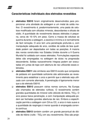 ELETRODOS REVESTIDOS OK

     Características individuais dos eletrodos revestidos

        eletrodos E6010 foram originalmente desenvolvidos para pro-
        porcionar uma atividade de soldagem e um metal de solda me-
        lhor. O revestimento é, predominantemente, uma pasta de celu-
        lose modificada com silicatos minerais, desoxidantes e silicato de
        sódio. A quantidade de revestimento desses eletrodos é peque-
        na, cerca de 10-12% em peso. Como a massa de celulose se
        queima durante a soldagem, a escória é mínima e é normalmente
        de fácil remoção. O arco tem uma penetração profunda e, com
        manipulação adequada do arco, cordões de solda de boa quali-
        dade podem ser depositados em todas as posições. A maioria
        dos navios construídos nos Estados Unidos durante a II Guerra
        Mundial foi soldada com esses eletrodos. Formulações especiais
        deles são empregadas na soldagem de dutos na progressão
        descendente. Soldas razoavelmente íntegras podem ser execu-
        tadas em juntas de topo com abertura de raiz utilizando esses e-
        letrodos.
        eletrodos E6011 são similares aos E6010 exceto que compostos
        de potássio em quantidade suficiente são adicionados ao reves-
        timento para estabilizar o arco e permitir que o eletrodo seja utili-
        zado com corrente alternada. A penetração é ligeiramente menor
        que a do eletrodo E6010.
        eletrodos E6012 possuem vários nomes comuns. Na Europa
        são chamados de eletrodos rutílicos. O revestimento contém
        grandes quantidades do mineral rutilo (dióxido de titânio, TiO2). O
        arco possui baixa penetração, e com manipulação adequada po-
        dem ser fechadas grandes aberturas de raiz. Embora a especifi-
        cação permita a soldagem com CA ou CC, o arco é mais suave e
        a quantidade de respingos é menor quando é empregada corren-
        te contínua.
        eletrodos E6013 também contêm um grande percentual de dió-
        xido de titânio (rutilo - TiO2) em seu revestimento. Eles são proje-
20
 