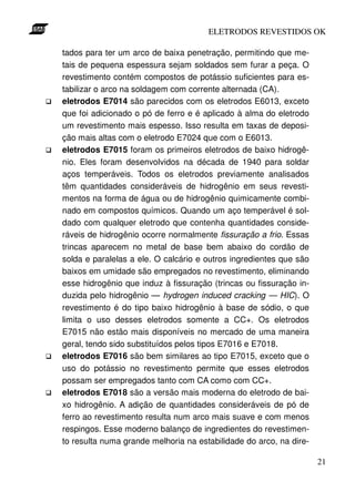 ELETRODOS REVESTIDOS OK

tados para ter um arco de baixa penetração, permitindo que me-
tais de pequena espessura sejam soldados sem furar a peça. O
revestimento contém compostos de potássio suficientes para es-
tabilizar o arco na soldagem com corrente alternada (CA).
eletrodos E7014 são parecidos com os eletrodos E6013, exceto
que foi adicionado o pó de ferro e é aplicado à alma do eletrodo
um revestimento mais espesso. Isso resulta em taxas de deposi-
ção mais altas com o eletrodo E7024 que com o E6013.
eletrodos E7015 foram os primeiros eletrodos de baixo hidrogê-
nio. Eles foram desenvolvidos na década de 1940 para soldar
aços temperáveis. Todos os eletrodos previamente analisados
têm quantidades consideráveis de hidrogênio em seus revesti-
mentos na forma de água ou de hidrogênio quimicamente combi-
nado em compostos químicos. Quando um aço temperável é sol-
dado com qualquer eletrodo que contenha quantidades conside-
ráveis de hidrogênio ocorre normalmente fissuração a frio. Essas
trincas aparecem no metal de base bem abaixo do cordão de
solda e paralelas a ele. O calcário e outros ingredientes que são
baixos em umidade são empregados no revestimento, eliminando
esse hidrogênio que induz à fissuração (trincas ou fissuração in-
duzida pelo hidrogênio — hydrogen induced cracking — HIC). O
revestimento é do tipo baixo hidrogênio à base de sódio, o que
limita o uso desses eletrodos somente a CC+. Os eletrodos
E7015 não estão mais disponíveis no mercado de uma maneira
geral, tendo sido substituídos pelos tipos E7016 e E7018.
eletrodos E7016 são bem similares ao tipo E7015, exceto que o
uso do potássio no revestimento permite que esses eletrodos
possam ser empregados tanto com CA como com CC+.
eletrodos E7018 são a versão mais moderna do eletrodo de bai-
xo hidrogênio. A adição de quantidades consideráveis de pó de
ferro ao revestimento resulta num arco mais suave e com menos
respingos. Esse moderno balanço de ingredientes do revestimen-
to resulta numa grande melhoria na estabilidade do arco, na dire-

                                                                    21
 