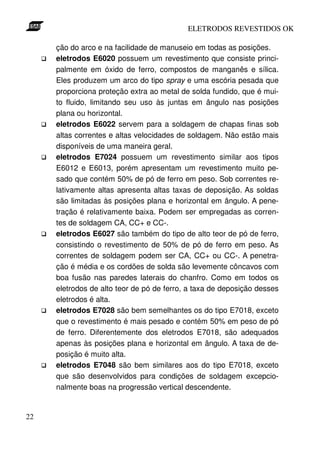 ELETRODOS REVESTIDOS OK

     ção do arco e na facilidade de manuseio em todas as posições.
     eletrodos E6020 possuem um revestimento que consiste princi-
     palmente em óxido de ferro, compostos de manganês e sílica.
     Eles produzem um arco do tipo spray e uma escória pesada que
     proporciona proteção extra ao metal de solda fundido, que é mui-
     to fluido, limitando seu uso às juntas em ângulo nas posições
     plana ou horizontal.
     eletrodos E6022 servem para a soldagem de chapas finas sob
     altas correntes e altas velocidades de soldagem. Não estão mais
     disponíveis de uma maneira geral.
     eletrodos E7024 possuem um revestimento similar aos tipos
     E6012 e E6013, porém apresentam um revestimento muito pe-
     sado que contém 50% de pó de ferro em peso. Sob correntes re-
     lativamente altas apresenta altas taxas de deposição. As soldas
     são limitadas às posições plana e horizontal em ângulo. A pene-
     tração é relativamente baixa. Podem ser empregadas as corren-
     tes de soldagem CA, CC+ e CC-.
     eletrodos E6027 são também do tipo de alto teor de pó de ferro,
     consistindo o revestimento de 50% de pó de ferro em peso. As
     correntes de soldagem podem ser CA, CC+ ou CC-. A penetra-
     ção é média e os cordões de solda são levemente côncavos com
     boa fusão nas paredes laterais do chanfro. Como em todos os
     eletrodos de alto teor de pó de ferro, a taxa de deposição desses
     eletrodos é alta.
     eletrodos E7028 são bem semelhantes os do tipo E7018, exceto
     que o revestimento é mais pesado e contém 50% em peso de pó
     de ferro. Diferentemente dos eletrodos E7018, são adequados
     apenas às posições plana e horizontal em ângulo. A taxa de de-
     posição é muito alta.
     eletrodos E7048 são bem similares aos do tipo E7018, exceto
     que são desenvolvidos para condições de soldagem excepcio-
     nalmente boas na progressão vertical descendente.


22
 