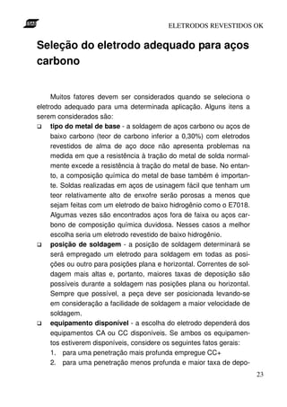 ELETRODOS REVESTIDOS OK


Seleção do eletrodo adequado para aços
carbono


     Muitos fatores devem ser considerados quando se seleciona o
eletrodo adequado para uma determinada aplicação. Alguns itens a
serem considerados são:
     tipo do metal de base - a soldagem de aços carbono ou aços de
     baixo carbono (teor de carbono inferior a 0,30%) com eletrodos
     revestidos de alma de aço doce não apresenta problemas na
     medida em que a resistência à tração do metal de solda normal-
     mente excede a resistência à tração do metal de base. No entan-
     to, a composição química do metal de base também é importan-
     te. Soldas realizadas em aços de usinagem fácil que tenham um
     teor relativamente alto de enxofre serão porosas a menos que
     sejam feitas com um eletrodo de baixo hidrogênio como o E7018.
     Algumas vezes são encontrados aços fora de faixa ou aços car-
     bono de composição química duvidosa. Nesses casos a melhor
     escolha seria um eletrodo revestido de baixo hidrogênio.
     posição de soldagem - a posição de soldagem determinará se
     será empregado um eletrodo para soldagem em todas as posi-
     ções ou outro para posições plana e horizontal. Correntes de sol-
     dagem mais altas e, portanto, maiores taxas de deposição são
     possíveis durante a soldagem nas posições plana ou horizontal.
     Sempre que possível, a peça deve ser posicionada levando-se
     em consideração a facilidade de soldagem a maior velocidade de
     soldagem.
     equipamento disponível - a escolha do eletrodo dependerá dos
     equipamentos CA ou CC disponíveis. Se ambos os equipamen-
     tos estiverem disponíveis, considere os seguintes fatos gerais:
     1. para uma penetração mais profunda empregue CC+
     2. para uma penetração menos profunda e maior taxa de depo-
                                                                         23
 