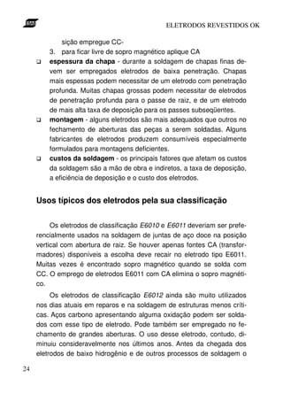 ELETRODOS REVESTIDOS OK

              sição empregue CC-
         3. para ficar livre de sopro magnético aplique CA
         espessura da chapa - durante a soldagem de chapas finas de-
         vem ser empregados eletrodos de baixa penetração. Chapas
         mais espessas podem necessitar de um eletrodo com penetração
         profunda. Muitas chapas grossas podem necessitar de eletrodos
         de penetração profunda para o passe de raiz, e de um eletrodo
         de mais alta taxa de deposição para os passes subseqüentes.
         montagem - alguns eletrodos são mais adequados que outros no
         fechamento de aberturas das peças a serem soldadas. Alguns
         fabricantes de eletrodos produzem consumíveis especialmente
         formulados para montagens deficientes.
         custos da soldagem - os principais fatores que afetam os custos
         da soldagem são a mão de obra e indiretos, a taxa de deposição,
         a eficiência de deposição e o custo dos eletrodos.


     Usos típicos dos eletrodos pela sua classificação


          Os eletrodos de classificação E6010 e E6011 deveriam ser prefe-
     rencialmente usados na soldagem de juntas de aço doce na posição
     vertical com abertura de raiz. Se houver apenas fontes CA (transfor-
     madores) disponíveis a escolha deve recair no eletrodo tipo E6011.
     Muitas vezes é encontrado sopro magnético quando se solda com
     CC. O emprego de eletrodos E6011 com CA elimina o sopro magnéti-
     co.
          Os eletrodos de classificação E6012 ainda são muito utilizados
     nos dias atuais em reparos e na soldagem de estruturas menos críti-
     cas. Aços carbono apresentando alguma oxidação podem ser solda-
     dos com esse tipo de eletrodo. Pode também ser empregado no fe-
     chamento de grandes aberturas. O uso desse eletrodo, contudo, di-
     minuiu consideravelmente nos últimos anos. Antes da chegada dos
     eletrodos de baixo hidrogênio e de outros processos de soldagem o

24
 