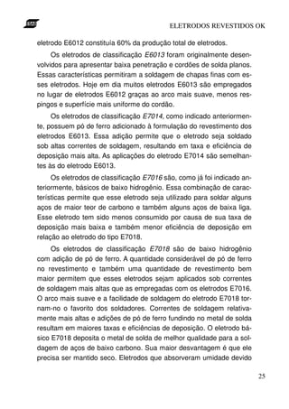ELETRODOS REVESTIDOS OK

eletrodo E6012 constituía 60% da produção total de eletrodos.
     Os eletrodos de classificação E6013 foram originalmente desen-
volvidos para apresentar baixa penetração e cordões de solda planos.
Essas características permitiram a soldagem de chapas finas com es-
ses eletrodos. Hoje em dia muitos eletrodos E6013 são empregados
no lugar de eletrodos E6012 graças ao arco mais suave, menos res-
pingos e superfície mais uniforme do cordão.
     Os eletrodos de classificação E7014, como indicado anteriormen-
te, possuem pó de ferro adicionado à formulação do revestimento dos
eletrodos E6013. Essa adição permite que o eletrodo seja soldado
sob altas correntes de soldagem, resultando em taxa e eficiência de
deposição mais alta. As aplicações do eletrodo E7014 são semelhan-
tes às do eletrodo E6013.
     Os eletrodos de classificação E7016 são, como já foi indicado an-
teriormente, básicos de baixo hidrogênio. Essa combinação de carac-
terísticas permite que esse eletrodo seja utilizado para soldar alguns
aços de maior teor de carbono e também alguns aços de baixa liga.
Esse eletrodo tem sido menos consumido por causa de sua taxa de
deposição mais baixa e também menor eficiência de deposição em
relação ao eletrodo do tipo E7018.
     Os eletrodos de classificação E7018 são de baixo hidrogênio
com adição de pó de ferro. A quantidade considerável de pó de ferro
no revestimento e também uma quantidade de revestimento bem
maior permitem que esses eletrodos sejam aplicados sob correntes
de soldagem mais altas que as empregadas com os eletrodos E7016.
O arco mais suave e a facilidade de soldagem do eletrodo E7018 tor-
nam-no o favorito dos soldadores. Correntes de soldagem relativa-
mente mais altas e adições de pó de ferro fundindo no metal de solda
resultam em maiores taxas e eficiências de deposição. O eletrodo bá-
sico E7018 deposita o metal de solda de melhor qualidade para a sol-
dagem de aços de baixo carbono. Sua maior desvantagem é que ele
precisa ser mantido seco. Eletrodos que absorveram umidade devido

                                                                         25
 