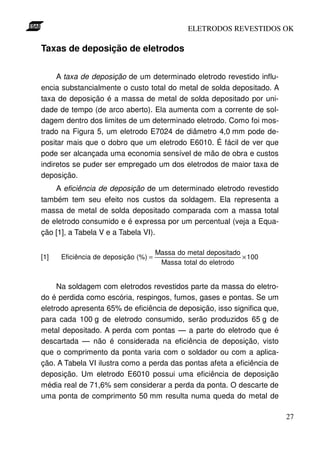 ELETRODOS REVESTIDOS OK

Taxas de deposição de eletrodos


     A taxa de deposição de um determinado eletrodo revestido influ-
encia substancialmente o custo total do metal de solda depositado. A
taxa de deposição é a massa de metal de solda depositado por uni-
dade de tempo (de arco aberto). Ela aumenta com a corrente de sol-
dagem dentro dos limites de um determinado eletrodo. Como foi mos-
trado na Figura 5, um eletrodo E7024 de diâmetro 4,0 mm pode de-
positar mais que o dobro que um eletrodo E6010. É fácil de ver que
pode ser alcançada uma economia sensível de mão de obra e custos
indiretos se puder ser empregado um dos eletrodos de maior taxa de
deposição.
    A eficiência de deposição de um determinado eletrodo revestido
também tem seu efeito nos custos da soldagem. Ela representa a
massa de metal de solda depositado comparada com a massa total
de eletrodo consumido e é expressa por um percentual (veja a Equa-
ção [1], a Tabela V e a Tabela VI).

                                      Massa do metal depositado
[1]   Eficiência de deposição (%) =                             × 100
                                       Massa total do eletrodo


     Na soldagem com eletrodos revestidos parte da massa do eletro-
do é perdida como escória, respingos, fumos, gases e pontas. Se um
eletrodo apresenta 65% de eficiência de deposição, isso significa que,
para cada 100 g de eletrodo consumido, serão produzidos 65 g de
metal depositado. A perda com pontas — a parte do eletrodo que é
descartada — não é considerada na eficiência de deposição, visto
que o comprimento da ponta varia com o soldador ou com a aplica-
ção. A Tabela VI ilustra como a perda das pontas afeta a eficiência de
deposição. Um eletrodo E6010 possui uma eficiência de deposição
média real de 71,6% sem considerar a perda da ponta. O descarte de
uma ponta de comprimento 50 mm resulta numa queda do metal de

                                                                         27
 