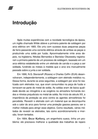 ELETRODOS REVESTIDOS OK




Introdução


     Após muitas experiências com a novidade tecnológica da época,
um inglês chamado Wilde obteve a primeira patente de soldagem por
arco elétrico em 1865. Ele uniu com sucesso duas pequenas peças
de ferro passando uma corrente elétrica através de ambas as peças e
produzindo uma solda por fusão. Aproximadamente vinte anos de-
pois, na Inglaterra, Nikolas Bernardos e Stanislav Olszewsky registra-
ram a primeira patente de um processo de soldagem, baseado em um
arco elétrico estabelecido entre um eletrodo de carvão e a peça a ser
soldada, fundindo os metais à medida que o arco era manualmente
passado sobre a junta a ser soldada.
     Em 1890, N.G. Slavianoff (Rússia) e Charles Coffin (EUA) desen-
volveram, independentemente, a soldagem com eletrodo metálico nu.
Dessa forma, durante os anos seguintes, a soldagem por arco foi rea-
lizada com eletrodos nus, que eram consumidos na poça de fusão e
tornavam-se parte do metal de solda. As soldas eram de baixa quali-
dade devido ao nitrogênio e ao oxigênio na atmosfera formando óxi-
dos e nitretos prejudiciais no metal de solda. No início do século XX, a
importância da proteção ao arco contra os agentes atmosféricos foi
percebida. Revestir o eletrodo com um material que se decompunha
sob o calor do arco para formar uma proteção gasosa pareceu ser o
melhor método para atingir esse objetivo. Como resultado, vários mé-
todos de revestir os eletrodos, tais como acondicionamento e imer-
são, foram tentados.
    Em 1904, Oscar Kjellberg, um engenheiro sueco, tinha um pro-
blema: ele precisava melhorar a qualidade dos trabalhos de reparo

                                                                           1
 