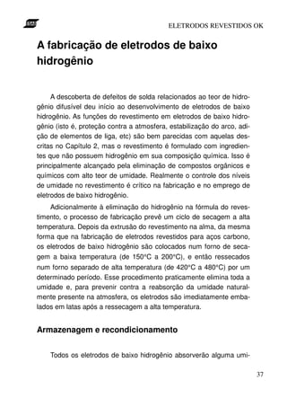 ELETRODOS REVESTIDOS OK


A fabricação de eletrodos de baixo
hidrogênio


     A descoberta de defeitos de solda relacionados ao teor de hidro-
gênio difusível deu início ao desenvolvimento de eletrodos de baixo
hidrogênio. As funções do revestimento em eletrodos de baixo hidro-
gênio (isto é, proteção contra a atmosfera, estabilização do arco, adi-
ção de elementos de liga, etc) são bem parecidas com aquelas des-
critas no Capítulo 2, mas o revestimento é formulado com ingredien-
tes que não possuem hidrogênio em sua composição química. Isso é
principalmente alcançado pela eliminação de compostos orgânicos e
químicos com alto teor de umidade. Realmente o controle dos níveis
de umidade no revestimento é crítico na fabricação e no emprego de
eletrodos de baixo hidrogênio.
    Adicionalmente à eliminação do hidrogênio na fórmula do reves-
timento, o processo de fabricação prevê um ciclo de secagem a alta
temperatura. Depois da extrusão do revestimento na alma, da mesma
forma que na fabricação de eletrodos revestidos para aços carbono,
os eletrodos de baixo hidrogênio são colocados num forno de seca-
gem a baixa temperatura (de 150°C a 200°C), e então ressecados
num forno separado de alta temperatura (de 420°C a 480°C) por um
determinado período. Esse procedimento praticamente elimina toda a
umidade e, para prevenir contra a reabsorção da umidade natural-
mente presente na atmosfera, os eletrodos são imediatamente emba-
lados em latas após a ressecagem a alta temperatura.


Armazenagem e recondicionamento


    Todos os eletrodos de baixo hidrogênio absorverão alguma umi-

                                                                          37
 