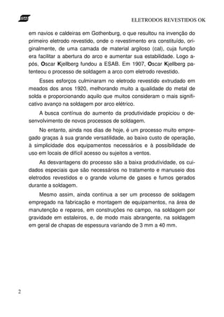 ELETRODOS REVESTIDOS OK

    em navios e caldeiras em Gothenburg, o que resultou na invenção do
    primeiro eletrodo revestido, onde o revestimento era constituído, ori-
    ginalmente, de uma camada de material argiloso (cal), cuja função
    era facilitar a abertura do arco e aumentar sua estabilidade. Logo a-
    pós, Oscar Kjellberg fundou a ESAB. Em 1907, Oscar Kjellberg pa-
    tenteou o processo de soldagem a arco com eletrodo revestido.
         Esses esforços culminaram no eletrodo revestido extrudado em
    meados dos anos 1920, melhorando muito a qualidade do metal de
    solda e proporcionando aquilo que muitos consideram o mais signifi-
    cativo avanço na soldagem por arco elétrico.
        A busca contínua do aumento da produtividade propiciou o de-
    senvolvimento de novos processos de soldagem.
        No entanto, ainda nos dias de hoje, é um processo muito empre-
    gado graças à sua grande versatilidade, ao baixo custo de operação,
    à simplicidade dos equipamentos necessários e à possibilidade de
    uso em locais de difícil acesso ou sujeitos a ventos.
         As desvantagens do processo são a baixa produtividade, os cui-
    dados especiais que são necessários no tratamento e manuseio dos
    eletrodos revestidos e o grande volume de gases e fumos gerados
    durante a soldagem.
        Mesmo assim, ainda continua a ser um processo de soldagem
    empregado na fabricação e montagem de equipamentos, na área de
    manutenção e reparos, em construções no campo, na soldagem por
    gravidade em estaleiros, e, de modo mais abrangente, na soldagem
    em geral de chapas de espessura variando de 3 mm a 40 mm.




2
 