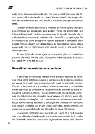 ELETRODOS REVESTIDOS OK

     dade do ar após a abertura da lata. Por isso, os eletrodos que não fo-
     rem consumidos dentro de um determinado intervalo de tempo, de-
     vem ser armazenados em uma estufa e mantidos a temperatura cons-
     tante.
          Diversos códigos estruturais e militares permitem apenas tempos
     determinados de exposição, que podem variar de 30 minutos até
     8 horas dependendo de teor de elementos de liga do eletrodo, da u-
     midade relativa da área de trabalho e do nível crítico da aplicação. Se
     os eletrodos de baixo hidrogênio ficarem expostos à atmosfera além
     desses limites, devem ser descartados ou ressecados numa estufa
     apropriada por um determinado intervalo de tempo a uma certa faixa
     de temperatura.
         As condições de ressecagem e de manutenção recomendadas
     para os eletrodos OK de baixo hidrogênio (básicos) estão indicadas
     na Tabela XVI e na Tabela XVII.


     Revestimentos resistentes à umidade


          A absorção de umidade merece uma atenção especial de usuá-
     rios finais como estaleiros navais e fabricantes de oleodutos situados
     em áreas do mundo que apresentam alto nível de umidade relativa.
     Quando a temperatura e a umidade relativa aumentam, a probabilida-
     de de absorção de umidade no revestimento do eletrodo de baixo hi-
     drogênio também aumenta. Para combater essa possibilidade, a mai-
     oria dos fabricantes de eletrodos desenvolveu nos últimos anos ele-
     trodos de baixo hidrogênio com revestimentos resistentes à umidade.
     Esses revestimentos reduzem a absorção de umidade em eletrodos
     que ficaram expostos ao ar por longos períodos, acrescentando um
     grau extra de confiabilidade aos eletrodos de baixo hidrogênio.
         Os gráficos mostrados na Figura 8a, na Figura 8b e na Figura 8c
     dão uma idéia da efetividade de um revestimento resistente à umida-
     de. O método escolhido para a realização desses testes está descrito
38
 