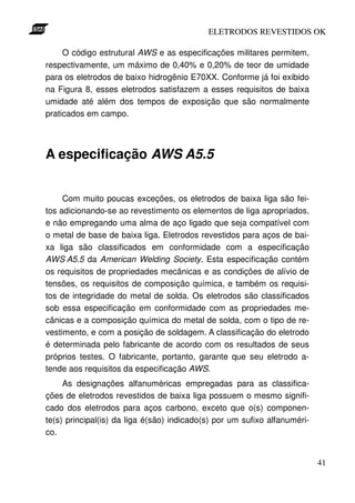 ELETRODOS REVESTIDOS OK

     O código estrutural AWS e as especificações militares permitem,
respectivamente, um máximo de 0,40% e 0,20% de teor de umidade
para os eletrodos de baixo hidrogênio E70XX. Conforme já foi exibido
na Figura 8, esses eletrodos satisfazem a esses requisitos de baixa
umidade até além dos tempos de exposição que são normalmente
praticados em campo.




A especificação AWS A5.5


     Com muito poucas exceções, os eletrodos de baixa liga são fei-
tos adicionando-se ao revestimento os elementos de liga apropriados,
e não empregando uma alma de aço ligado que seja compatível com
o metal de base de baixa liga. Eletrodos revestidos para aços de bai-
xa liga são classificados em conformidade com a especificação
AWS A5.5 da American Welding Society. Esta especificação contém
os requisitos de propriedades mecânicas e as condições de alívio de
tensões, os requisitos de composição química, e também os requisi-
tos de integridade do metal de solda. Os eletrodos são classificados
sob essa especificação em conformidade com as propriedades me-
cânicas e a composição química do metal de solda, com o tipo de re-
vestimento, e com a posição de soldagem. A classificação do eletrodo
é determinada pelo fabricante de acordo com os resultados de seus
próprios testes. O fabricante, portanto, garante que seu eletrodo a-
tende aos requisitos da especificação AWS.
     As designações alfanuméricas empregadas para as classifica-
ções de eletrodos revestidos de baixa liga possuem o mesmo signifi-
cado dos eletrodos para aços carbono, exceto que o(s) componen-
te(s) principal(is) da liga é(são) indicado(s) por um sufixo alfanuméri-
co.


                                                                           41
 