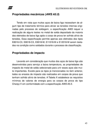 ELETRODOS REVESTIDOS OK

Propriedades mecânicas (AWS A5.5)


     Tendo em vista que muitos aços de baixa liga necessitam de al-
gum tipo de tratamento térmico para aliviar as tensões internas origi-
nadas pelo processo de soldagem, a especificação AWS requer a
realização de alguns testes no metal de solda depositado da maioria
dos eletrodos de baixa liga após o corpo de prova ter sofrido alívio de
tensões. Essa especificação permite apenas aos eletrodos dos tipos
E8016-C3, E8018-C3, E9018-M, E11018-M e E12018-M serem testa-
dos na condição como soldados durante o processo de classificação.


Propriedades de impacto


     Levando em consideração que muitos dos aços de baixa liga são
desenvolvidos para serviço a baixa temperatura, as propriedades de
impacto do metal de solda selecionado para unir esses aços são mui-
to importantes. Exceto para os tipos já mencionados no item anterior,
todos os ensaios de impacto são realizados em corpos de prova que
tenham sofrido alívio de tensões. A Tabela X estabelece os requisitos
mínimos de valores de energia para os corpos de prova do tipo
Charpy-V em conformidade com a especificação AWS A5.5.




                                                                          45
 
