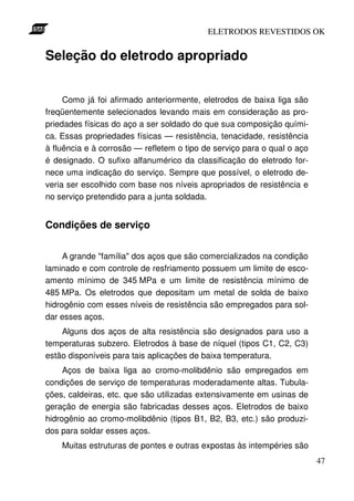 ELETRODOS REVESTIDOS OK


Seleção do eletrodo apropriado


     Como já foi afirmado anteriormente, eletrodos de baixa liga são
freqüentemente selecionados levando mais em consideração as pro-
priedades físicas do aço a ser soldado do que sua composição quími-
ca. Essas propriedades físicas — resistência, tenacidade, resistência
à fluência e à corrosão — refletem o tipo de serviço para o qual o aço
é designado. O sufixo alfanumérico da classificação do eletrodo for-
nece uma indicação do serviço. Sempre que possível, o eletrodo de-
veria ser escolhido com base nos níveis apropriados de resistência e
no serviço pretendido para a junta soldada.


Condições de serviço


     A grande "família" dos aços que são comercializados na condição
laminado e com controle de resfriamento possuem um limite de esco-
amento mínimo de 345 MPa e um limite de resistência mínimo de
485 MPa. Os eletrodos que depositam um metal de solda de baixo
hidrogênio com esses níveis de resistência são empregados para sol-
dar esses aços.
    Alguns dos aços de alta resistência são designados para uso a
temperaturas subzero. Eletrodos à base de níquel (tipos C1, C2, C3)
estão disponíveis para tais aplicações de baixa temperatura.
     Aços de baixa liga ao cromo-molibdênio são empregados em
condições de serviço de temperaturas moderadamente altas. Tubula-
ções, caldeiras, etc. que são utilizadas extensivamente em usinas de
geração de energia são fabricadas desses aços. Eletrodos de baixo
hidrogênio ao cromo-molibdênio (tipos B1, B2, B3, etc.) são produzi-
dos para soldar esses aços.
    Muitas estruturas de pontes e outras expostas às intempéries são
                                                                         47
 