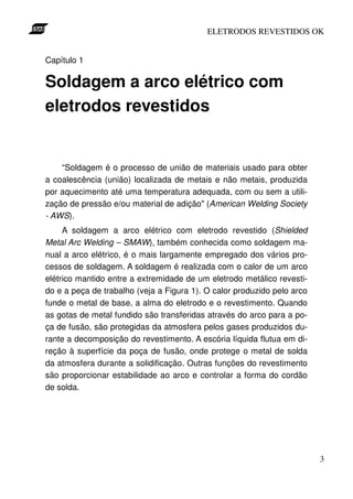ELETRODOS REVESTIDOS OK


Capítulo 1

Soldagem a arco elétrico com
eletrodos revestidos


    “Soldagem é o processo de união de materiais usado para obter
a coalescência (união) localizada de metais e não metais, produzida
por aquecimento até uma temperatura adequada, com ou sem a utili-
zação de pressão e/ou material de adição" (American Welding Society
- AWS).
     A soldagem a arco elétrico com eletrodo revestido (Shielded
Metal Arc Welding – SMAW), também conhecida como soldagem ma-
nual a arco elétrico, é o mais largamente empregado dos vários pro-
cessos de soldagem. A soldagem é realizada com o calor de um arco
elétrico mantido entre a extremidade de um eletrodo metálico revesti-
do e a peça de trabalho (veja a Figura 1). O calor produzido pelo arco
funde o metal de base, a alma do eletrodo e o revestimento. Quando
as gotas de metal fundido são transferidas através do arco para a po-
ça de fusão, são protegidas da atmosfera pelos gases produzidos du-
rante a decomposição do revestimento. A escória líquida flutua em di-
reção à superfície da poça de fusão, onde protege o metal de solda
da atmosfera durante a solidificação. Outras funções do revestimento
são proporcionar estabilidade ao arco e controlar a forma do cordão
de solda.




                                                                         3
 