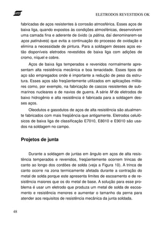 ELETRODOS REVESTIDOS OK

     fabricadas de aços resistentes à corrosão atmosférica. Esses aços de
     baixa liga, quando expostos às condições atmosféricas, desenvolvem
     uma camada fina e aderente de óxido (a pátina, daí denominarem-se
     aços patináveis) que evita a continuação do processo de oxidação e
     elimina a necessidade de pintura. Para a soldagem desses aços es-
     tão disponíveis eletrodos revestidos de baixa liga com adições de
     cromo, níquel e cobre.
          Aços de baixa liga temperados e revenidos normalmente apre-
     sentam alta resistência mecânica e boa tenacidade. Esses tipos de
     aço são empregados onde é importante a redução de peso da estru-
     tura. Esses aços são freqüentemente utilizados em aplicações milita-
     res como, por exemplo, na fabricação de cascos resistentes de sub-
     marinos nucleares e de navios de guerra. A série M de eletrodos de
     baixo hidrogênio e alta resistência é fabricada para a soldagem des-
     ses aços.
          Oleodutos e gasodutos de aços de alta resistência são atualmen-
     te fabricados com mais freqüência que antigamente. Eletrodos celuló-
     sicos de baixa liga de classificação E7010, E8010 e E9010 são usa-
     dos na soldagem no campo.


     Projetos de junta


          Durante a soldagem de juntas em ângulo em aços de alta resis-
     tência temperados e revenidos, freqüentemente ocorrem trincas de
     canto ao longo dos cordões de solda (veja a Figura 10). A trinca de
     canto ocorre na zona termicamente afetada durante a contração do
     metal de solda porque este apresenta limites de escoamento e de re-
     sistência maiores que os do metal de base. A solução para esse pro-
     blema é usar um eletrodo que produza um metal de solda de escoa-
     mento e resistência menores e aumentar o tamanho da perna para
     atender aos requisitos de resistência mecânica da junta soldada.


48
 