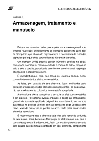ELETRODOS REVESTIDOS OK


     Capítulo 4

     Armazenagem, tratamento e
     manuseio


          Devem ser tomadas certas precauções na armazenagem dos e-
     letrodos revestidos, principalmente os eletrodos básicos de baixo teor
     de hidrogênio, que são muito higroscópicos e necessitam de cuidados
     especiais para que suas características não sejam afetadas.
         Um eletrodo úmido poderá causar inúmeros defeitos na solda:
     porosidade no início ou mesmo em todo o cordão de solda, trincas ao
     lado e sob o cordão, porosidade vermiforme, arco instável, respingos
     abundantes e acabamento ruim.
         É importantíssimo, pois, que todos os usuários saibam cuidar
     convenientemente dos eletrodos revestidos.
          As latas, por ocasião de sua abertura, ficam inutilizadas para
     posterior armazenagem dos eletrodos remanescentes, os quais deve-
     rão ser imediatamente colocados numa estufa apropriada.
          A forma ideal de se transportar e armazenar eletrodos revestidos
     é em paletes. Tal sistema evitará choques e danos às embalagens,
     garantindo sua estanqueidade original. As latas deverão ser sempre
     guardadas na posição vertical, com as pontas de pega voltadas para
     baixo, visando preservar as pontas de arco, parte mais sensível dos
     eletrodos revestidos.
          É recomendável que a abertura seja feita pela remoção do fundo
     da lata; assim, ficará bem mais fácil pegar os eletrodos na lata, pois a
     ponta de pega estará a descoberto, bem como a tampa remanescente
     será aquela que identifica o conteúdo em tipo, diâmetro, comprimento
52
 