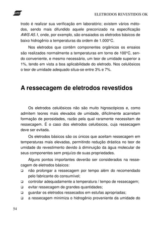 ELETRODOS REVESTIDOS OK

     trodo é realizar sua verificação em laboratório; existem vários méto-
     dos, sendo mais difundido aquele preconizado na especificação
     AWS A5.1, onde, por exemplo, são ensaiados os eletrodos básicos de
     baixo hidrogênio a temperaturas da ordem de 1.000°C.
         Nos eletrodos que contêm componentes orgânicos os ensaios
     são realizados normalmente a temperaturas em torno de 100°C, sen-
     do conveniente, e mesmo necessário, um teor de umidade superior a
     1%, tendo em vista a boa aplicabilidade do eletrodo. Nos celulósicos
     o teor de umidade adequado situa-se entre 3% e 7%.




     A ressecagem de eletrodos revestidos


         Os eletrodos celulósicos não são muito higroscópicos e, como
     admitem teores mais elevados de umidade, dificilmente acarretam
     formação de porosidades, razão pela qual raramente necessitam de
     ressecagem. É o caso dos eletrodos celulósicos, cuja ressecagem
     deve ser evitada.
         Os eletrodos básicos são os únicos que aceitam ressecagem em
     temperaturas mais elevadas, permitindo redução drástica no teor de
     umidade do revestimento devido à diminuição da água molecular de
     seus componentes sem prejuízo de suas propriedades.
         Alguns pontos importantes deverão ser considerados na resse-
     cagem de eletrodos básicos:
         não prolongar a ressecagem por tempo além do recomendado
         pelo fabricante do consumível;
         controlar adequadamente a temperatura / tempo de ressecagem;
         evitar ressecagem de grandes quantidades;
         guardar os eletrodos ressecados em estufas apropriadas;
         a ressecagem minimiza o hidrogênio proveniente da umidade do

54
 