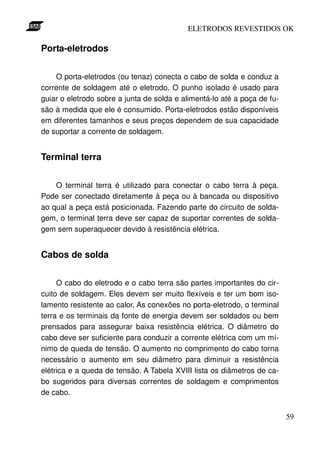 ELETRODOS REVESTIDOS OK

Porta-eletrodos


    O porta-eletrodos (ou tenaz) conecta o cabo de solda e conduz a
corrente de soldagem até o eletrodo. O punho isolado é usado para
guiar o eletrodo sobre a junta de solda e alimentá-lo até a poça de fu-
são à medida que ele é consumido. Porta-eletrodos estão disponíveis
em diferentes tamanhos e seus preços dependem de sua capacidade
de suportar a corrente de soldagem.


Terminal terra


    O terminal terra é utilizado para conectar o cabo terra à peça.
Pode ser conectado diretamente à peça ou à bancada ou dispositivo
ao qual a peça está posicionada. Fazendo parte do circuito de solda-
gem, o terminal terra deve ser capaz de suportar correntes de solda-
gem sem superaquecer devido à resistência elétrica.


Cabos de solda


     O cabo do eletrodo e o cabo terra são partes importantes do cir-
cuito de soldagem. Eles devem ser muito flexíveis e ter um bom iso-
lamento resistente ao calor. As conexões no porta-eletrodo, o terminal
terra e os terminais da fonte de energia devem ser soldados ou bem
prensados para assegurar baixa resistência elétrica. O diâmetro do
cabo deve ser suficiente para conduzir a corrente elétrica com um mí-
nimo de queda de tensão. O aumento no comprimento do cabo torna
necessário o aumento em seu diâmetro para diminuir a resistência
elétrica e a queda de tensão. A Tabela XVIII lista os diâmetros de ca-
bo sugeridos para diversas correntes de soldagem e comprimentos
de cabo.


                                                                          59
 