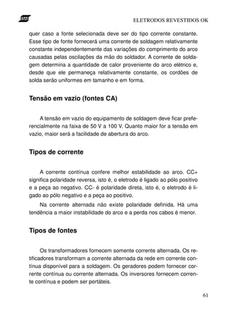 ELETRODOS REVESTIDOS OK

quer caso a fonte selecionada deve ser do tipo corrente constante.
Esse tipo de fonte fornecerá uma corrente de soldagem relativamente
constante independentemente das variações do comprimento do arco
causadas pelas oscilações da mão do soldador. A corrente de solda-
gem determina a quantidade de calor proveniente do arco elétrico e,
desde que ele permaneça relativamente constante, os cordões de
solda serão uniformes em tamanho e em forma.


Tensão em vazio (fontes CA)


    A tensão em vazio do equipamento de soldagem deve ficar prefe-
rencialmente na faixa de 50 V a 100 V. Quanto maior for a tensão em
vazio, maior será a facilidade de abertura do arco.


Tipos de corrente


     A corrente contínua confere melhor estabilidade ao arco. CC+
significa polaridade reversa, isto é, o eletrodo é ligado ao pólo positivo
e a peça ao negativo. CC- é polaridade direta, isto é, o eletrodo é li-
gado ao pólo negativo e a peça ao positivo.
    Na corrente alternada não existe polaridade definida. Há uma
tendência a maior instabilidade do arco e a perda nos cabos é menor.


Tipos de fontes


      Os transformadores fornecem somente corrente alternada. Os re-
tificadores transformam a corrente alternada da rede em corrente con-
tínua disponível para a soldagem. Os geradores podem fornecer cor-
rente contínua ou corrente alternada. Os inversores fornecem corren-
te contínua e podem ser portáteis.

                                                                             61
 
