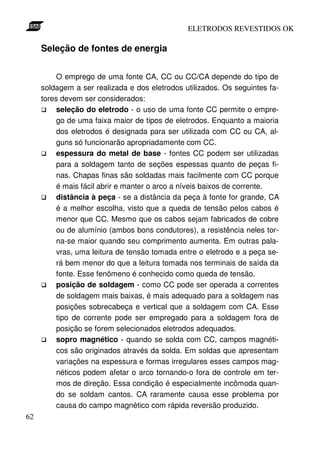 ELETRODOS REVESTIDOS OK

     Seleção de fontes de energia


          O emprego de uma fonte CA, CC ou CC/CA depende do tipo de
     soldagem a ser realizada e dos eletrodos utilizados. Os seguintes fa-
     tores devem ser considerados:
          seleção do eletrodo - o uso de uma fonte CC permite o empre-
          go de uma faixa maior de tipos de eletrodos. Enquanto a maioria
          dos eletrodos é designada para ser utilizada com CC ou CA, al-
          guns só funcionarão apropriadamente com CC.
          espessura do metal de base - fontes CC podem ser utilizadas
          para a soldagem tanto de seções espessas quanto de peças fi-
          nas. Chapas finas são soldadas mais facilmente com CC porque
          é mais fácil abrir e manter o arco a níveis baixos de corrente.
          distância à peça - se a distância da peça à fonte for grande, CA
          é a melhor escolha, visto que a queda de tensão pelos cabos é
          menor que CC. Mesmo que os cabos sejam fabricados de cobre
          ou de alumínio (ambos bons condutores), a resistência neles tor-
          na-se maior quando seu comprimento aumenta. Em outras pala-
          vras, uma leitura de tensão tomada entre o eletrodo e a peça se-
          rá bem menor do que a leitura tomada nos terminais de saída da
          fonte. Esse fenômeno é conhecido como queda de tensão.
          posição de soldagem - como CC pode ser operada a correntes
          de soldagem mais baixas, é mais adequado para a soldagem nas
          posições sobrecabeça e vertical que a soldagem com CA. Esse
          tipo de corrente pode ser empregado para a soldagem fora de
          posição se forem selecionados eletrodos adequados.
          sopro magnético - quando se solda com CC, campos magnéti-
          cos são originados através da solda. Em soldas que apresentam
          variações na espessura e formas irregulares esses campos mag-
          néticos podem afetar o arco tornando-o fora de controle em ter-
          mos de direção. Essa condição é especialmente incômoda quan-
          do se soldam cantos. CA raramente causa esse problema por
          causa do campo magnético com rápida reversão produzido.
62
 