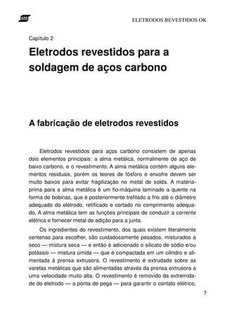 ELETRODOS REVESTIDOS OK


Capítulo 2

Eletrodos revestidos para a
soldagem de aços carbono




A fabricação de eletrodos revestidos


     Eletrodos revestidos para aços carbono consistem de apenas
dois elementos principais: a alma metálica, normalmente de aço de
baixo carbono, e o revestimento. A alma metálica contém alguns ele-
mentos residuais, porém os teores de fósforo e enxofre devem ser
muito baixos para evitar fragilização no metal de solda. A matéria-
prima para a alma metálica é um fio-máquina laminado a quente na
forma de bobinas, que é posteriormente trefilado a frio até o diâmetro
adequado do eletrodo, retificado e cortado no comprimento adequa-
do. A alma metálica tem as funções principais de conduzir a corrente
elétrica e fornecer metal de adição para a junta.
    Os ingredientes do revestimento, dos quais existem literalmente
centenas para escolher, são cuidadosamente pesados, misturados a
seco — mistura seca — e então é adicionado o silicato de sódio e/ou
potássio — mistura úmida — que é compactada em um cilindro e ali-
mentada à prensa extrusora. O revestimento é extrudado sobre as
varetas metálicas que são alimentadas através da prensa extrusora a
uma velocidade muito alta. O revestimento é removido da extremida-
de do eletrodo — a ponta de pega — para garantir o contato elétrico,
                                                                         5
 