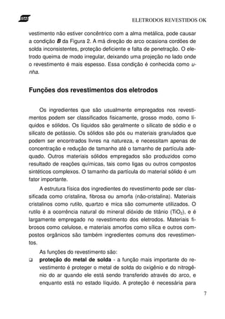 ELETRODOS REVESTIDOS OK

vestimento não estiver concêntrico com a alma metálica, pode causar
a condição B da Figura 2. A má direção do arco ocasiona cordões de
solda inconsistentes, proteção deficiente e falta de penetração. O ele-
trodo queima de modo irregular, deixando uma projeção no lado onde
o revestimento é mais espesso. Essa condição é conhecida como u-
nha.


Funções dos revestimentos dos eletrodos


      Os ingredientes que são usualmente empregados nos revesti-
mentos podem ser classificados fisicamente, grosso modo, como lí-
quidos e sólidos. Os líquidos são geralmente o silicato de sódio e o
silicato de potássio. Os sólidos são pós ou materiais granulados que
podem ser encontrados livres na natureza, e necessitam apenas de
concentração e redução de tamanho até o tamanho de partícula ade-
quado. Outros materiais sólidos empregados são produzidos como
resultado de reações químicas, tais como ligas ou outros compostos
sintéticos complexos. O tamanho da partícula do material sólido é um
fator importante.
      A estrutura física dos ingredientes do revestimento pode ser clas-
sificada como cristalina, fibrosa ou amorfa (não-cristalina). Materiais
cristalinos como rutilo, quartzo e mica são comumente utilizados. O
rutilo é a ocorrência natural do mineral dióxido de titânio (TiO2), e é
largamente empregado no revestimento dos eletrodos. Materiais fi-
brosos como celulose, e materiais amorfos como sílica e outros com-
postos orgânicos são também ingredientes comuns dos revestimen-
tos.
    As funções do revestimento são:
    proteção do metal de solda - a função mais importante do re-
    vestimento é proteger o metal de solda do oxigênio e do nitrogê-
    nio do ar quando ele está sendo transferido através do arco, e
    enquanto está no estado líquido. A proteção é necessária para
                                                                           7
 