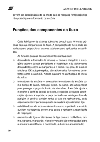 ARAMES TUBULARES OK

     devem ser selecionados de tal modo que os resíduos remanescentes
     não prejudiquem a formação da escória.




     Funções dos componentes do fluxo

          Cada fabricante de arames tubulares possui suas fórmulas pró-
     prias para os componentes do fluxo. A composição do fluxo pode ser
     variada para proporcionar arames tubulares para aplicações específi-
     cas.
         As funções básicas dos componentes do fluxo são:
         desoxidante e formador de nitretos — como o nitrogênio e o oxi-
         gênio podem causar porosidade e fragilidade, são adicionados
         desoxidantes como o manganês e o silício. No caso de arames
         tubulares OK autoprotegidos, são adicionados formadores de ni-
         tretos como o alumínio. Ambos auxiliam na purificação do metal
         de solda;
         formadores de escória — compostos formadores de escória co-
         mo óxidos de cálcio, potássio, silício, ou sódio, são adicionados
         para proteger a poça de fusão da atmosfera. A escória ajuda a
         melhorar o perfil do cordão de solda, e escórias de rápida solidifi-
         cação ajudam a suportar a poça de fusão na soldagem fora de
         posição. A escória também reduz a taxa de resfriamento, ação
         especialmente importante quando se soldam aços de baixa liga;
         estabilizadores do arco — elementos como o potássio e o sódio
         auxiliam na obtenção de um arco suave e reduzem a quantidade
         de respingos;
         elementos de liga — elementos de liga como o molibdênio, cro-
         mo, carbono, manganês, níquel e vanádio são empregados para
         aumentar a resistência, a ductilidade, a dureza e a tenacidade;

10
 