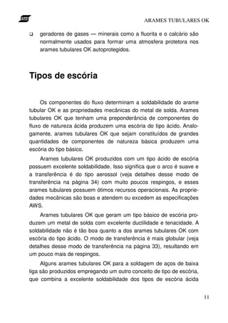 ARAMES TUBULARES OK

    geradores de gases — minerais como a fluorita e o calcário são
    normalmente usados para formar uma atmosfera protetora nos
    arames tubulares OK autoprotegidos.




Tipos de escória

     Os componentes do fluxo determinam a soldabilidade do arame
tubular OK e as propriedades mecânicas do metal de solda. Arames
tubulares OK que tenham uma preponderância de componentes do
fluxo de natureza ácida produzem uma escória do tipo ácido. Analo-
gamente, arames tubulares OK que sejam constituídos de grandes
quantidades de componentes de natureza básica produzem uma
escória do tipo básico.
     Arames tubulares OK produzidos com um tipo ácido de escória
possuem excelente soldabilidade. Isso significa que o arco é suave e
a transferência é do tipo aerossol (veja detalhes desse modo de
transferência na página 34) com muito poucos respingos, e esses
arames tubulares possuem ótimos recursos operacionais. As proprie-
dades mecânicas são boas e atendem ou excedem as especificações
AWS.
    Arames tubulares OK que geram um tipo básico de escória pro-
duzem um metal de solda com excelente ductilidade e tenacidade. A
soldabilidade não é tão boa quanto a dos arames tubulares OK com
escória do tipo ácido. O modo de transferência é mais globular (veja
detalhes desse modo de transferência na página 33), resultando em
um pouco mais de respingos.
     Alguns arames tubulares OK para a soldagem de aços de baixa
liga são produzidos empregando um outro conceito de tipo de escória,
que combina a excelente soldabilidade dos tipos de escória ácida


                                                                       11
 