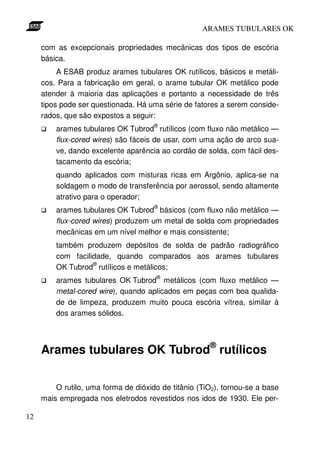 ARAMES TUBULARES OK

     com as excepcionais propriedades mecânicas dos tipos de escória
     básica.
          A ESAB produz arames tubulares OK rutílicos, básicos e metáli-
     cos. Para a fabricação em geral, o arame tubular OK metálico pode
     atender à maioria das aplicações e portanto a necessidade de três
     tipos pode ser questionada. Há uma série de fatores a serem conside-
     rados, que são expostos a seguir:
                                      ®
         arames tubulares OK Tubrod rutílicos (com fluxo não metálico —
         flux-cored wires) são fáceis de usar, com uma ação de arco sua-
         ve, dando excelente aparência ao cordão de solda, com fácil des-
         tacamento da escória;
         quando aplicados com misturas ricas em Argônio, aplica-se na
         soldagem o modo de transferência por aerossol, sendo altamente
         atrativo para o operador;
                                      ®
         arames tubulares OK Tubrod básicos (com fluxo não metálico —
         flux-cored wires) produzem um metal de solda com propriedades
         mecânicas em um nível melhor e mais consistente;
         também produzem depósitos de solda de padrão radiográfico
         com facilidade, quando comparados aos arames tubulares
                   ®
         OK Tubrod rutílicos e metálicos;
                                       ®
         arames tubulares OK Tubrod metálicos (com fluxo metálico —
         metal-cored wire), quando aplicados em peças com boa qualida-
         de de limpeza, produzem muito pouca escória vítrea, similar à
         dos arames sólidos.




     Arames tubulares OK Tubrod® rutílicos

         O rutilo, uma forma de dióxido de titânio (TiO2), tornou-se a base
     mais empregada nos eletrodos revestidos nos idos de 1930. Ele per-

12
 