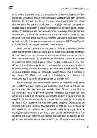 ARAMES TUBULARES OK

mitiu que o ponto de fusão e a viscosidade da escória fossem contro-
lados por uma faixa muito mais larga que a disponível com escórias
básicas, de tal modo que fosse possível fabricar eletrodos com escó-
rias consistentes para a soldagem na posição vertical ou escórias
fluidas para a soldagem a altas velocidades na posição plana. Adicio-
nalmente, o titânio é um bom estabilizador do arco e é freqüentemen-
te adicionado a sistemas básicos, na forma metálica ou mineral, para
resultar num arco mais suave. As mesmas vantagens são observadas
                                                              ®
quando o rutilo é empregado em arames tubulares OK Tubrod rutíli-
cos, que são formados por um fluxo não metálico.
     O dióxido de titânio é um componente muito estável que contribui
com pouco oxigênio para a solda, de tal modo que, quando combina-
do com componentes básicos, o produto resultante conserva muitas
das características de um sistema completamente básico. Infelizmen-
te essas características podem incluir fluidez excessiva e uma ten-
dência à transferência globular, o que significa que arames tubulares
híbridos rutílico-básicos devem ser testados com muita cautela. Para
maiores detalhes sobre os modos de transferência, veja o Capítulo 4
na página 30. Para uma melhor soldabilidade, a presença de
componentes à base de silício pode ser de grande valia.
      Para se atingir uma transferência estável do metal de solda como
na transferência por aerossol em gotículas bem finas, a energia su-
perficial das gotículas deve ser mantida baixa. O modo mais fácil de
se conseguir isso é permitir alguma oxidação da superfície das
gotículas, e então os componentes básicos inibem a transferência do
oxigênio da escória enquanto os componentes ácidos, principalmente
a sílica (SiO2), favorecem a transferência do oxigênio. Os usuários de
arames tubulares rutílicos acostumaram-se fato de que o modo de
transferência por aerossol será alcançado para uma larga faixa de
condições operacionais, e por isso o pessoal de desenvolvimento fica
relutante em usar sistemas de escória que reduzam os teores de oxi-
gênio para valores muito abaixo de 650 ppm. Alcançar níveis de tena-


                                                                         13
 