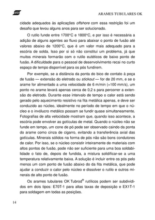 ARAMES TUBULARES OK

     cidade adequados às aplicações offshore com essa restrição foi um
     desafio que levou alguns anos para ser solucionado.
         O rutilo funde entre 1700°C e 1800°C, e por isso é necessária a
     adição de alguns agentes ao fluxo para abaixar o ponto de fusão até
     valores abaixo de 1200°C, que é um valor mais adequado para a
     escória de solda. Isso por si só não constitui um problema, já que
     muitos minerais formarão com o rutilo eutéticos de baixo ponto de
     fusão. A dificuldade para o pessoal de desenvolvimento recai no curto
     espaço de tempo disponível para os pós fundirem.
          Por exemplo, se a distância da ponta do bico de contato à poça
     de fusão — extensão do eletrodo ou stickout — for de 20 mm, e se o
     arame for alimentado a uma velocidade de 6 m/min (=100 mm/s), um
     ponto no arame levará apenas cerca de 0,2 s para percorrer a exten-
     são do eletrodo. Durante esse intervalo de tempo o calor está sendo
     gerado pelo aquecimento resistivo na fita metálica apenas, e deve ser
     conduzido ao núcleo, idealmente no período de tempo em que o nú-
     cleo e o invólucro metálico possam se fundir quase simultaneamente.
     Fotografias de alta velocidade mostram que, quando isso acontece, a
     escória pode envolver as gotículas de metal. Quando o núcleo não se
     funde em tempo, um cone de pó pode ser observado caindo da ponta
     do arame como cinza de cigarro, evitando a transferência axial das
     gotículas. Minerais sólidos na forma de pós não são bons condutores
     de calor. Por isso, se o núcleo consistir inteiramente de materiais com
     altos pontos de fusão, pode não ser suficiente para uma boa soldabi-
     lidade o fato de, depois de fundida, a mistura solidificar-se a uma
     temperatura relativamente baixa. A solução é incluir entre os pós pelo
     menos um com ponto de fusão abaixo do da fita metálica, que pode
     ajudar a conduzir o calor pelo núcleo e dissolver o rutilo e outros mi-
     nerais de alto ponto de fusão.
                                           ®
         Os arames tubulares OK Tubrod rutílicos podem ser subdividi-
     dos em dois tipos: E70T-1 para altas taxas de deposição e EX1T-1
     para soldagem em todas as posições.

14
 