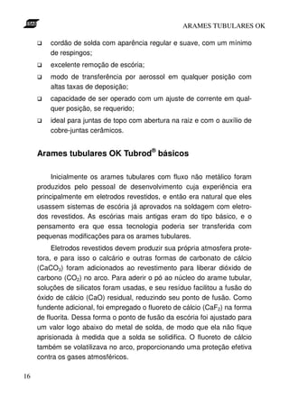 ARAMES TUBULARES OK

         cordão de solda com aparência regular e suave, com um mínimo
         de respingos;
         excelente remoção de escória;
         modo de transferência por aerossol em qualquer posição com
         altas taxas de deposição;
         capacidade de ser operado com um ajuste de corrente em qual-
         quer posição, se requerido;
         ideal para juntas de topo com abertura na raiz e com o auxílio de
         cobre-juntas cerâmicos.


     Arames tubulares OK Tubrod® básicos

          Inicialmente os arames tubulares com fluxo não metálico foram
     produzidos pelo pessoal de desenvolvimento cuja experiência era
     principalmente em eletrodos revestidos, e então era natural que eles
     usassem sistemas de escória já aprovados na soldagem com eletro-
     dos revestidos. As escórias mais antigas eram do tipo básico, e o
     pensamento era que essa tecnologia poderia ser transferida com
     pequenas modificações para os arames tubulares.
          Eletrodos revestidos devem produzir sua própria atmosfera prote-
     tora, e para isso o calcário e outras formas de carbonato de cálcio
     (CaCO3) foram adicionados ao revestimento para liberar dióxido de
     carbono (CO2) no arco. Para aderir o pó ao núcleo do arame tubular,
     soluções de silicatos foram usadas, e seu resíduo facilitou a fusão do
     óxido de cálcio (CaO) residual, reduzindo seu ponto de fusão. Como
     fundente adicional, foi empregado o fluoreto de cálcio (CaF2) na forma
     de fluorita. Dessa forma o ponto de fusão da escória foi ajustado para
     um valor logo abaixo do metal de solda, de modo que ela não fique
     aprisionada à medida que a solda se solidifica. O fluoreto de cálcio
     também se volatilizava no arco, proporcionando uma proteção efetiva
     contra os gases atmosféricos.

16
 
