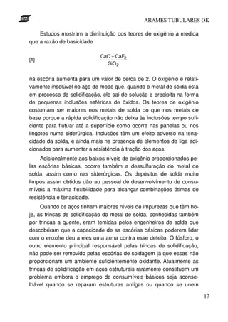 ARAMES TUBULARES OK

    Estudos mostram a diminuição dos teores de oxigênio à medida
que a razão de basicidade

                             CaO + CaF2
[1]
                               SiO 2


na escória aumenta para um valor de cerca de 2. O oxigênio é relati-
vamente insolúvel no aço de modo que, quando o metal de solda está
em processo de solidificação, ele sai de solução e precipita na forma
de pequenas inclusões esféricas de óxidos. Os teores de oxigênio
costumam ser maiores nos metais de solda do que nos metais de
base porque a rápida solidificação não deixa às inclusões tempo sufi-
ciente para flutuar até a superfície como ocorre nas panelas ou nos
lingotes numa siderúrgica. Inclusões têm um efeito adverso na tena-
cidade da solda, e ainda mais na presença de elementos de liga adi-
cionados para aumentar a resistência à tração dos aços.
     Adicionalmente aos baixos níveis de oxigênio proporcionados pe-
las escórias básicas, ocorre também a dessulfuração do metal de
solda, assim como nas siderúrgicas. Os depósitos de solda muito
limpos assim obtidos dão ao pessoal de desenvolvimento de consu-
míveis a máxima flexibilidade para alcançar combinações ótimas de
resistência e tenacidade.
     Quando os aços tinham maiores níveis de impurezas que têm ho-
je, as trincas de solidificação do metal de solda, conhecidas também
por trincas a quente, eram temidas pelos engenheiros de solda que
descobriram que a capacidade de as escórias básicas poderem lidar
com o enxofre deu a eles uma arma contra esse defeito. O fósforo, o
outro elemento principal responsável pelas trincas de solidificação,
não pode ser removido pelas escórias de soldagem já que essas não
proporcionam um ambiente suficientemente oxidante. Atualmente as
trincas de solidificação em aços estruturais raramente constituem um
problema embora o emprego de consumíveis básicos seja aconse-
lhável quando se reparam estruturas antigas ou quando se unem

                                                                        17
 