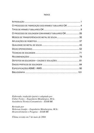 ÍNDICE


INTRODUÇÃO .......................................................................................... 1
O PROCESSO DE FABRICAÇÃO DOS ARAMES TUBULARES OK ..................... 4
TIPOS DE ARAMES TUBULARES OK ........................................................... 9
O PROCESSO DE SOLDAGEM COM ARAMES TUBULARES OK ..................... 26
MODOS DE TRANSFERÊNCIA DO METAL DE SOLDA .................................... 30
APLICAÇÕES DE ROBÓTICA .................................................................... 37
QUALIDADE DO METAL DE SOLDA ............................................................ 43
DICAS OPERACIONAIS ............................................................................ 52
TÉCNICAS DE SOLDAGEM ....................................................................... 71
RECOMENDAÇÕES ................................................................................ 79
DEFEITOS NA SOLDAGEM – CAUSAS E SOLUÇÕES .................................... 81
DADOS PRÁTICOS DE SOLDAGEM ........................................................... 84
ESPECIFICAÇÕES ASME / AWS ............................................................ 90
BIBLIOGRAFIA ..................................................................................... 101




Elaborado, traduzido (parte) e adaptado por
Cleber Fortes – Engenheiro Metalúrgico, M.Sc.
Assistência Técnica Consumíveis – ESAB BR

Revisado por
Welerson Araújo – Engenheiro Metalurgista, M.Sc.
Desenvolvimento e Pesquisa – ESAB BR

Última revisão em 7 de maio de 2004
 