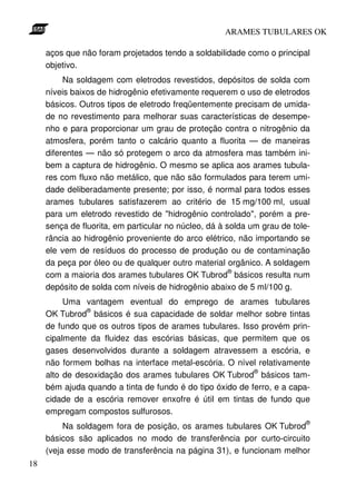 ARAMES TUBULARES OK

     aços que não foram projetados tendo a soldabilidade como o principal
     objetivo.
          Na soldagem com eletrodos revestidos, depósitos de solda com
     níveis baixos de hidrogênio efetivamente requerem o uso de eletrodos
     básicos. Outros tipos de eletrodo freqüentemente precisam de umida-
     de no revestimento para melhorar suas características de desempe-
     nho e para proporcionar um grau de proteção contra o nitrogênio da
     atmosfera, porém tanto o calcário quanto a fluorita — de maneiras
     diferentes — não só protegem o arco da atmosfera mas também ini-
     bem a captura de hidrogênio. O mesmo se aplica aos arames tubula-
     res com fluxo não metálico, que não são formulados para terem umi-
     dade deliberadamente presente; por isso, é normal para todos esses
     arames tubulares satisfazerem ao critério de 15 mg/100 ml, usual
     para um eletrodo revestido de "hidrogênio controlado", porém a pre-
     sença de fluorita, em particular no núcleo, dá à solda um grau de tole-
     rância ao hidrogênio proveniente do arco elétrico, não importando se
     ele vem de resíduos do processo de produção ou de contaminação
     da peça por óleo ou de qualquer outro material orgânico. A soldagem
                                                       ®
     com a maioria dos arames tubulares OK Tubrod básicos resulta num
     depósito de solda com níveis de hidrogênio abaixo de 5 ml/100 g.
          Uma vantagem eventual do emprego de arames tubulares
               ®
     OK Tubrod básicos é sua capacidade de soldar melhor sobre tintas
     de fundo que os outros tipos de arames tubulares. Isso provém prin-
     cipalmente da fluidez das escórias básicas, que permitem que os
     gases desenvolvidos durante a soldagem atravessem a escória, e
     não formem bolhas na interface metal-escória. O nível relativamente
                                                           ®
     alto de desoxidação dos arames tubulares OK Tubrod básicos tam-
     bém ajuda quando a tinta de fundo é do tipo óxido de ferro, e a capa-
     cidade de a escória remover enxofre é útil em tintas de fundo que
     empregam compostos sulfurosos.
                                                                          ®
          Na soldagem fora de posição, os arames tubulares OK Tubrod
     básicos são aplicados no modo de transferência por curto-circuito
     (veja esse modo de transferência na página 31), e funcionam melhor
18
 