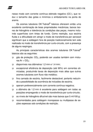 ARAMES TUBULARES OK

nesse modo com corrente contínua eletrodo negativo (CC-), que re-
duz o tamanho das gotas e minimiza o embotamento na ponta do
arame.
                                     ®
     Os arames tubulares OK Tubrod básicos oferecem então uma
excelente combinação de boas propriedades mecânicas, baixos teo-
res de hidrogênio e tolerância às condições das peças, mesmo inclu-
indo superfícies com tintas de fundo. Como restrição, sua escória
fluida e a dificuldade em atingir o modo de transferência por aerossol
significam que a soldagem fora de posição tradicionalmente tem sido
realizada no modo de transferência por curto-circuito, com a presença
de alguns respingos.
                                                                    ®
    As principais características dos arames tubulares OK Tubrod
básicos são as seguintes:
    gás de proteção: CO2, podendo ser usados também com mistu-
    ras Ar + CO2;
    disponíveis nos diâmetros 1,2 mm e 1,4 mm;
    excepcional eficiência de deposição (até 90%) em correntes oti-
    mizadas, produzindo taxas de deposição mais altas que outros
    arames tubulares com fluxo não metálico;
    fina camada de escória, facilmente destacável, portanto reduzin-
    do a possibilidade da ocorrência de inclusões de escória;
    operam preferencialmente com corrente contínua negativa;
    o diâmetro de 1,2 mm é excelente para soldagem em todas as
    posições empregando o modo de transferência por curto-circuito;
    os níveis de hidrogênio difusível são mais baixos que 5 ml/100 g;
    recomendados para soldagem monopasse ou multipasse de se-
    ções espessas sob condições de restrição.




                                                                         19
 