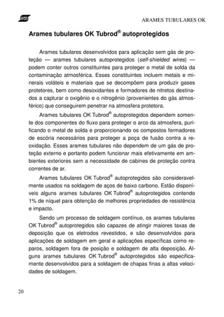 ARAMES TUBULARES OK

     Arames tubulares OK Tubrod® autoprotegidos

          Arames tubulares desenvolvidos para aplicação sem gás de pro-
     teção — arames tubulares autoprotegidos (self-shielded wires) —
     podem conter outros constituintes para proteger o metal de solda da
     contaminação atmosférica. Esses constituintes incluem metais e mi-
     nerais voláteis e materiais que se decompõem para produzir gases
     protetores, bem como desoxidantes e formadores de nitretos destina-
     dos a capturar o oxigênio e o nitrogênio (provenientes do gás atmos-
     férico) que conseguirem penetrar na atmosfera protetora.
                                     ®
          Arames tubulares OK Tubrod autoprotegidos dependem somen-
     te dos componentes do fluxo para proteger o arco da atmosfera, puri-
     ficando o metal de solda e proporcionando os compostos formadores
     de escória necessários para proteger a poça de fusão contra a re-
     oxidação. Esses arames tubulares não dependem de um gás de pro-
     teção externo e portanto podem funcionar mais efetivamente em am-
     bientes exteriores sem a necessidade de cabines de proteção contra
     correntes de ar.
                                      ®
         Arames tubulares OK Tubrod autoprotegidos são consideravel-
     mente usados na soldagem de aços de baixo carbono. Estão disponí-
                                            ®
     veis alguns arames tubulares OK Tubrod autoprotegidos contendo
     1% de níquel para obtenção de melhores propriedades de resistência
     e impacto.
          Sendo um processo de soldagem contínuo, os arames tubulares
                ®
     OK Tubrod autoprotegidos são capazes de atingir maiores taxas de
     deposição que os eletrodos revestidos, e são desenvolvidos para
     aplicações de soldagem em geral e aplicações específicas como re-
     paros, soldagem fora de posição e soldagem de alta deposição. Al-
                                      ®
     guns arames tubulares OK Tubrod autoprotegidos são especifica-
     mente desenvolvidos para a soldagem de chapas finas a altas veloci-
     dades de soldagem.


20
 