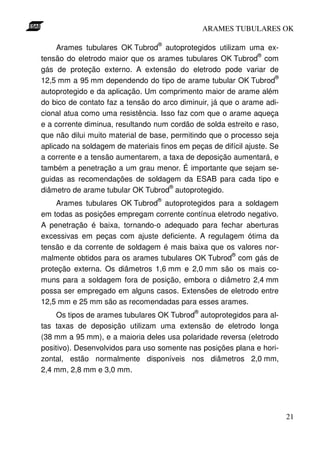 ARAMES TUBULARES OK

                                  ®
     Arames tubulares OK Tubrod autoprotegidos utilizam uma ex-
                                                                ®
tensão do eletrodo maior que os arames tubulares OK Tubrod com
gás de proteção externo. A extensão do eletrodo pode variar de
                                                                     ®
12,5 mm a 95 mm dependendo do tipo de arame tubular OK Tubrod
autoprotegido e da aplicação. Um comprimento maior de arame além
do bico de contato faz a tensão do arco diminuir, já que o arame adi-
cional atua como uma resistência. Isso faz com que o arame aqueça
e a corrente diminua, resultando num cordão de solda estreito e raso,
que não dilui muito material de base, permitindo que o processo seja
aplicado na soldagem de materiais finos em peças de difícil ajuste. Se
a corrente e a tensão aumentarem, a taxa de deposição aumentará, e
também a penetração a um grau menor. É importante que sejam se-
guidas as recomendações de soldagem da ESAB para cada tipo e
                                     ®
diâmetro de arame tubular OK Tubrod autoprotegido.
                                  ®
    Arames tubulares OK Tubrod autoprotegidos para a soldagem
em todas as posições empregam corrente contínua eletrodo negativo.
A penetração é baixa, tornando-o adequado para fechar aberturas
excessivas em peças com ajuste deficiente. A regulagem ótima da
tensão e da corrente de soldagem é mais baixa que os valores nor-
                                                     ®
malmente obtidos para os arames tubulares OK Tubrod com gás de
proteção externa. Os diâmetros 1,6 mm e 2,0 mm são os mais co-
muns para a soldagem fora de posição, embora o diâmetro 2,4 mm
possa ser empregado em alguns casos. Extensões de eletrodo entre
12,5 mm e 25 mm são as recomendadas para esses arames.
                                             ®
     Os tipos de arames tubulares OK Tubrod autoprotegidos para al-
tas taxas de deposição utilizam uma extensão de eletrodo longa
(38 mm a 95 mm), e a maioria deles usa polaridade reversa (eletrodo
positivo). Desenvolvidos para uso somente nas posições plana e hori-
zontal, estão normalmente disponíveis nos diâmetros 2,0 mm,
2,4 mm, 2,8 mm e 3,0 mm.




                                                                         21
 