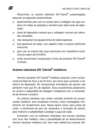 ARAMES TUBULARES OK

                                                         ®
         Resumindo, os arames tubulares OK Tubrod            autoprotegidos
     possuem as seguintes características:
         desenvolvidos para uso no campo para a soldagem de aços car-
         bono em todas as posições e também para altas taxas de depo-
         sição;
         taxas de deposição maiores que a soldagem manual com eletro-
         dos revestidos;
         não necessitam de equipamentos de solda especiais;
         boa aparência da solda, com aspecto limpo e escória facilmente
         removível;
         para uso na maioria dos aços estruturais com resistência mecâ-
         nica da ordem de 510 MPa;
                                                                          ®
         serão brevemente incorporados à linha de produtos OK Tubrod
         no Brasil.


     Arames tubulares OK Tubrod® metálicos

                                      ®
         Arames tubulares OK Tubrod metálicos possuem como compo-
     nente principal do fluxo o pó de ferro, que serve para aumentar a efi-
     ciência de deposição. Os componentes formadores de escória não
     perfazem mais que 5% do depósito. Essa característica proporciona
     ao usuário a capacidade de soldagem multipasses sem a necessida-
     de de remover a escória.
         Os arames tubulares cujo núcleo consistia somente de compo-
     nentes metálicos, sem compostos minerais, foram empregados inici-
     almente em revestimento duro. Nessa época havia, para juntas de
     união, o sentimento de que era necessária a formação da escória
     para melhorar a soldabilidade e proteger a poça de fusão.
         Entretanto, com as melhorias realizadas nos arames tubulares
     com fluxo não metálico, mais a possibilidade de se desenvolverem
     arames tubulares metálicos com arco mais estável que arames sóli-
22
 
