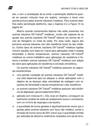 ARAMES TUBULARES OK

dos, e com a constatação de se evitar a penetração dediforme quan-
do se usavam misturas ricas em argônio, começou a haver uma
grande procura pelos arames tubulares metálicos. Para maiores deta-
lhes sobre penetração dediforme, veja o Capítulo 6 e a Figura 15 na
página 45.
     Mesmo quando componentes básicos não estão presentes nos
                             ®
arames tubulares OK Tubrod metálicos, muitos são capazes de se
                                         ®
igualar aos arames tubulares OK Tubrod básicos em termos de ní-
veis de hidrogênio no metal de solda. Por essa razão, alguns dos
primeiros arames tubulares com alta resistência foram do tipo metáli-
                                                  ®
co. Outros tipos de arames tubulares OK Tubrod metálicos ligados
incluem aqueles com base em níquel para aplicações onde é exigida
                                                                   ®
tenacidade a baixas temperaturas, arames tubulares OK Tubrod
metálicos ao cromo-molibdênio para aplicações de resistência à flu-
                                              ®
ência e também arames tubulares OK Tubrod metálicos com adição
de cobre para aplicações de resistência à corrosão atmosférica.
                                    ®
     Os arames tubulares OK Tubrod metálicos possuem as seguin-
tes características:
                                                            ®
    uma grande variedade de arames tubulares OK Tubrod metáli-
    cos está disponível para se adequar a várias aplicações com o
    objetivo de se alcançar altas velocidades de soldagem com re-
    quisitos de tenacidade a baixas temperaturas e alta resistência;
                                    ®
    os arames tubulares OK Tubrod metálicos possuem alta eficiên-
    cia de deposição (aproximadamente 95%);
    aplicado com misturas Ar + CO2 ricas em Argônio, conseguem-se
    facilmente cordões de solda de acabamento suave e consistente,
    com um mínimo de respingos e de escória.
    a quantidade de fumos gerados é significativamente menor que a
    gerada pelos arames tubulares com fluxo não metálico, sendo a
    emissão de fumos cerca de 50% menor que a quantidade emitida
    por eletrodos de altíssimo rendimento revestidos com pó de ferro;


                                                                        23
 