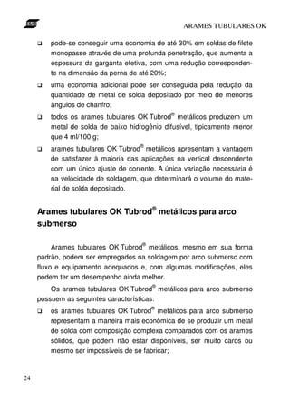 ARAMES TUBULARES OK

        pode-se conseguir uma economia de até 30% em soldas de filete
        monopasse através de uma profunda penetração, que aumenta a
        espessura da garganta efetiva, com uma redução corresponden-
        te na dimensão da perna de até 20%;
        uma economia adicional pode ser conseguida pela redução da
        quantidade de metal de solda depositado por meio de menores
        ângulos de chanfro;
                                             ®
        todos os arames tubulares OK Tubrod metálicos produzem um
        metal de solda de baixo hidrogênio difusível, tipicamente menor
        que 4 ml/100 g;
                                   ®
        arames tubulares OK Tubrod metálicos apresentam a vantagem
        de satisfazer à maioria das aplicações na vertical descendente
        com um único ajuste de corrente. A única variação necessária é
        na velocidade de soldagem, que determinará o volume do mate-
        rial de solda depositado.


     Arames tubulares OK Tubrod® metálicos para arco
     submerso

                                    ®
          Arames tubulares OK Tubrod metálicos, mesmo em sua forma
     padrão, podem ser empregados na soldagem por arco submerso com
     fluxo e equipamento adequados e, com algumas modificações, eles
     podem ter um desempenho ainda melhor.
                                        ®
         Os arames tubulares OK Tubrod metálicos para arco submerso
     possuem as seguintes características:
                                        ®
        os arames tubulares OK Tubrod metálicos para arco submerso
        representam a maneira mais econômica de se produzir um metal
        de solda com composição complexa comparados com os arames
        sólidos, que podem não estar disponíveis, ser muito caros ou
        mesmo ser impossíveis de se fabricar;


24
 